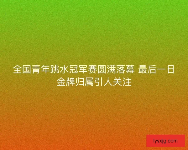 全国青年跳水冠军赛圆满落幕 最后一日金牌归属引人关注