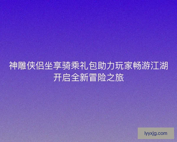神雕侠侣坐享骑乘礼包助力玩家畅游江湖开启全新冒险之旅 神雕侠侣坐享骑乘礼包助力玩家畅游江湖开启全新冒险之旅