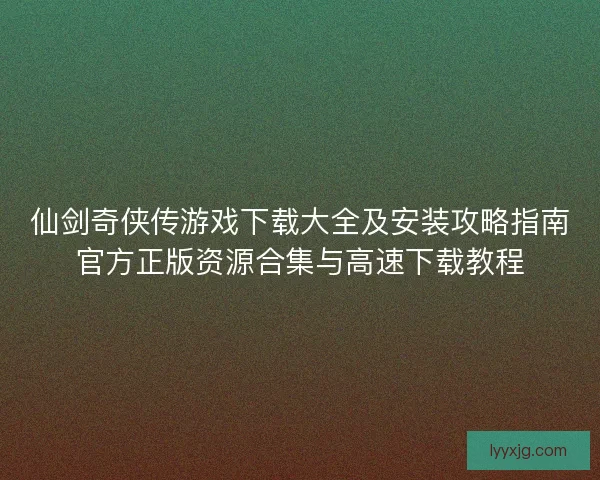 仙剑奇侠传游戏下载大全及安装攻略指南官方正版资源合集与高速下载教程