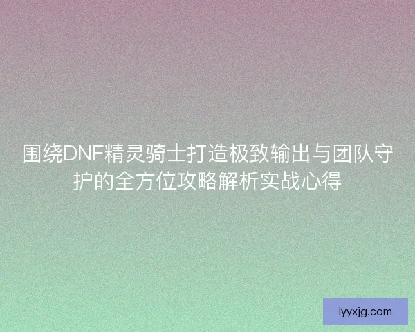 围绕DNF精灵骑士打造极致输出与团队守护的全方位攻略解析实战心得