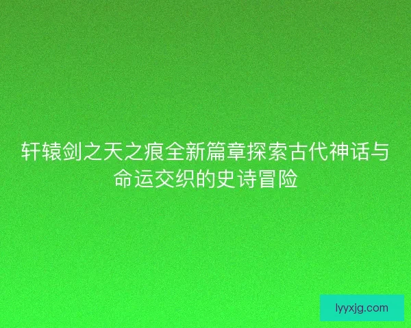轩辕剑之天之痕全新篇章探索古代神话与命运交织的史诗冒险