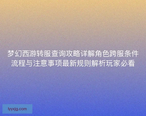 梦幻西游转服查询攻略详解角色跨服条件流程与注意事项最新规则解析玩家必看