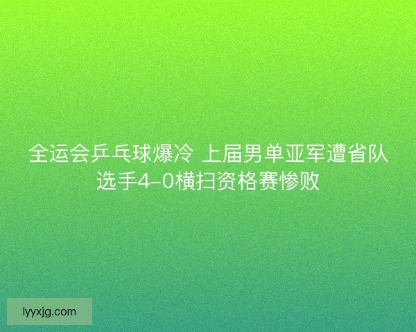 全运会乒乓球爆冷 上届男单亚军遭省队选手4-0横扫资格赛惨败