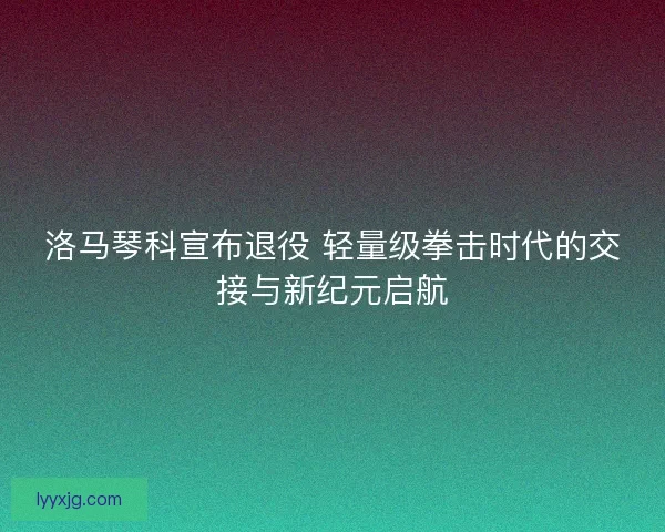 洛马琴科宣布退役 轻量级拳击时代的交接与新纪元启航 洛马琴科宣布退役 轻量级拳击时代的交接与新纪元启航