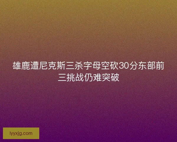 雄鹿遭尼克斯三杀字母空砍30分东部前三挑战仍难突破