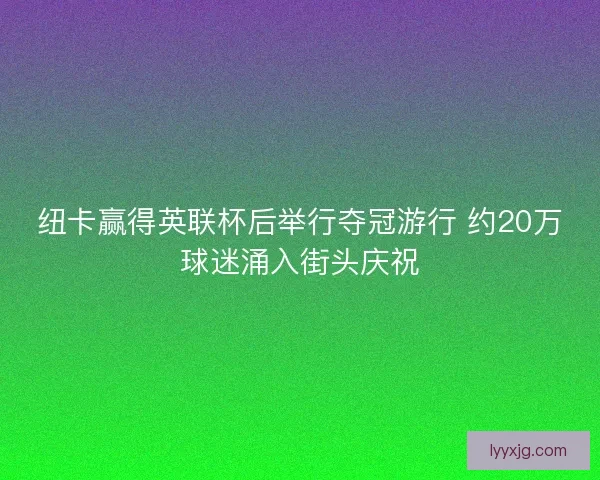 纽卡赢得英联杯后举行夺冠游行 约20万球迷涌入街头庆祝