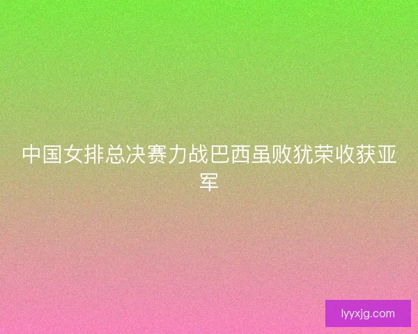 中国女排总决赛力战巴西虽败犹荣收获亚军