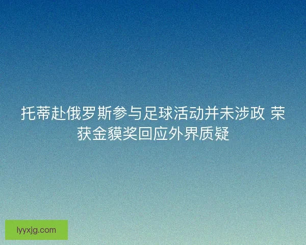 托蒂赴俄罗斯参与足球活动并未涉政 荣获金貘奖回应外界质疑 托蒂赴俄罗斯参与足球活动并未涉政 荣获金貘奖回应外界质疑