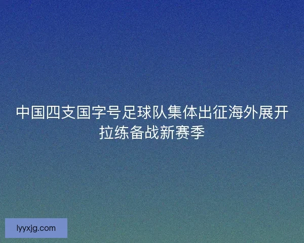 中国四支国字号足球队集体出征海外展开拉练备战新赛季