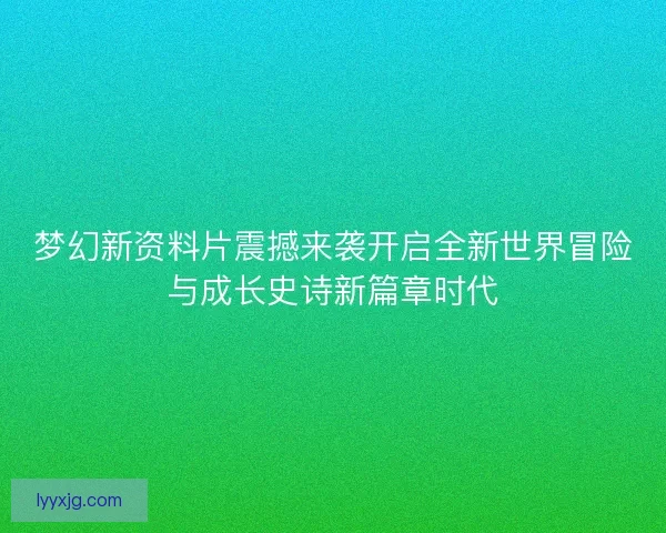 梦幻新资料片震撼来袭开启全新世界冒险与成长史诗新篇章时代