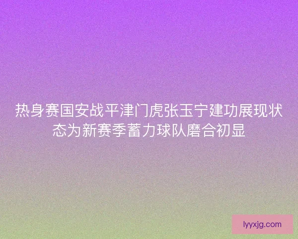 热身赛国安战平津门虎张玉宁建功展现状态为新赛季蓄力球队磨合初显 热身赛国安战平津门虎张玉宁建功展现状态为新赛季蓄力球队磨合初显
