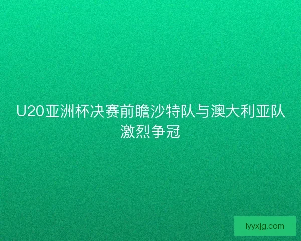U20亚洲杯决赛前瞻沙特队与澳大利亚队激烈争冠