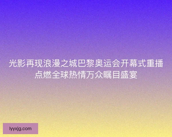 光影再现浪漫之城巴黎奥运会开幕式重播点燃全球热情万众瞩目盛宴