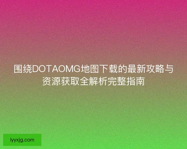 围绕DOTAOMG地图下载的最新攻略与资源获取全解析完整指南