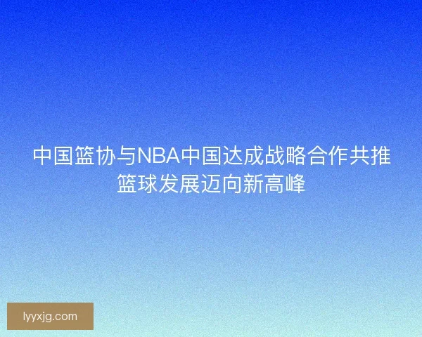 中国篮协与NBA中国达成战略合作共推篮球发展迈向新高峰 中国篮协与NBA中国达成战略合作共推篮球发展迈向新高峰