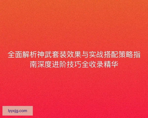 全面解析神武套装效果与实战搭配策略指南深度进阶技巧全收录精华