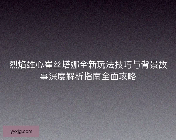 烈焰雄心崔丝塔娜全新玩法技巧与背景故事深度解析指南全面攻略 烈焰雄心崔丝塔娜全新玩法技巧与背景故事深度解析指南全面攻略