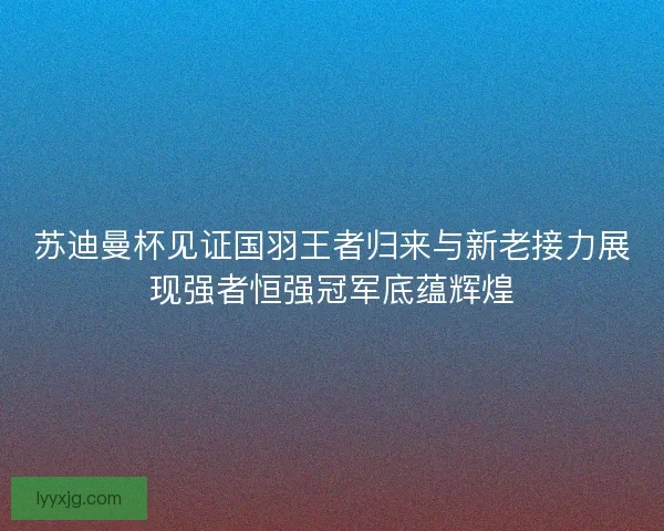 苏迪曼杯见证国羽王者归来与新老接力展现强者恒强冠军底蕴辉煌