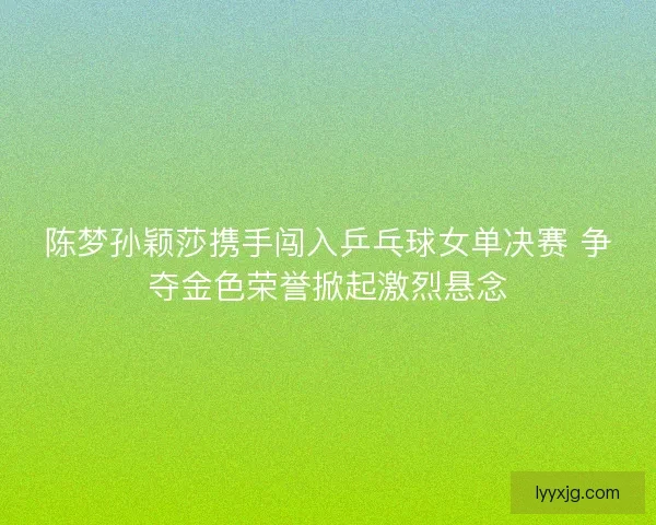 陈梦孙颖莎携手闯入乒乓球女单决赛 争夺金色荣誉掀起激烈悬念