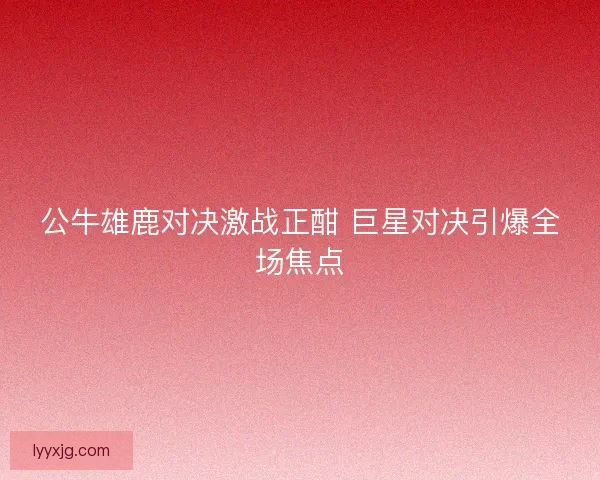 公牛雄鹿对决激战正酣 巨星对决引爆全场焦点 公牛雄鹿对决激战正酣 巨星对决引爆全场焦点