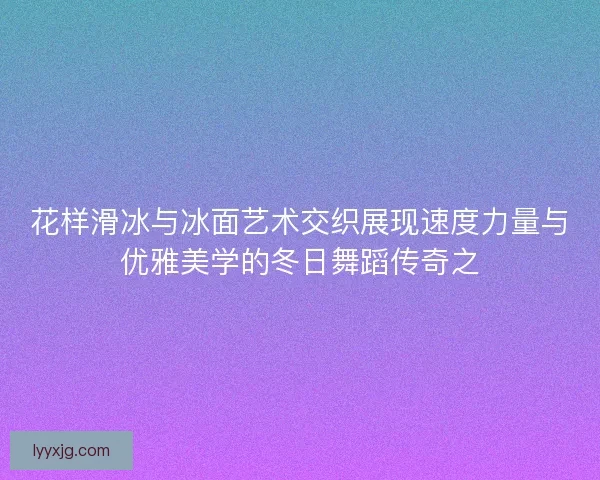 花样滑冰与冰面艺术交织展现速度力量与优雅美学的冬日舞蹈传奇之