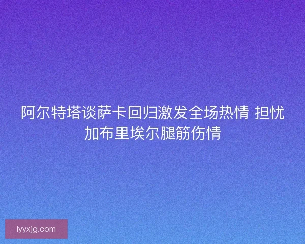 阿尔特塔谈萨卡回归激发全场热情 担忧加布里埃尔腿筋伤情 阿尔特塔谈萨卡回归激发全场热情 担忧加布里埃尔腿筋伤情