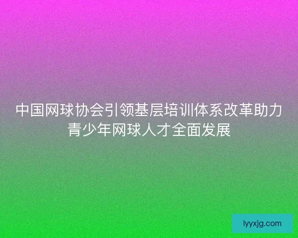 中国网球协会引领基层培训体系改革助力青少年网球人才全面发展 中国网球协会引领基层培训体系改革助力青少年网球人才全面发展