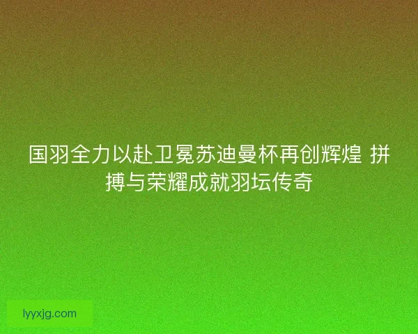 国羽全力以赴卫冕苏迪曼杯再创辉煌 拼搏与荣耀成就羽坛传奇 国羽全力以赴卫冕苏迪曼杯再创辉煌 拼搏与荣耀成就羽坛传奇
