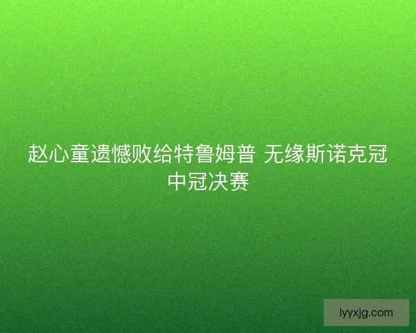赵心童遗憾败给特鲁姆普 无缘斯诺克冠中冠决赛 赵心童遗憾败给特鲁姆普 无缘斯诺克冠中冠决赛