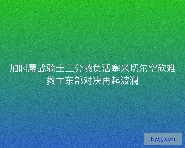 加时鏖战骑士三分憾负活塞米切尔空砍难救主东部对决再起波澜 加时鏖战骑士三分憾负活塞米切尔空砍难救主东部对决再起波澜
