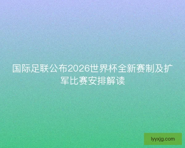 国际足联公布2026世界杯全新赛制及扩军比赛安排解读 国际足联公布2026世界杯全新赛制及扩军比赛安排解读