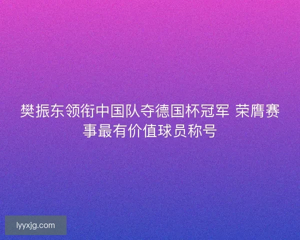 樊振东领衔中国队夺德国杯冠军 荣膺赛事最有价值球员称号 樊振东领衔中国队夺德国杯冠军 荣膺赛事最有价值球员称号
